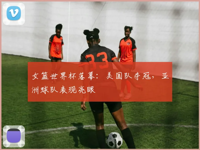 女篮世界杯落幕：美国队夺冠，亚洲球队表现亮眼