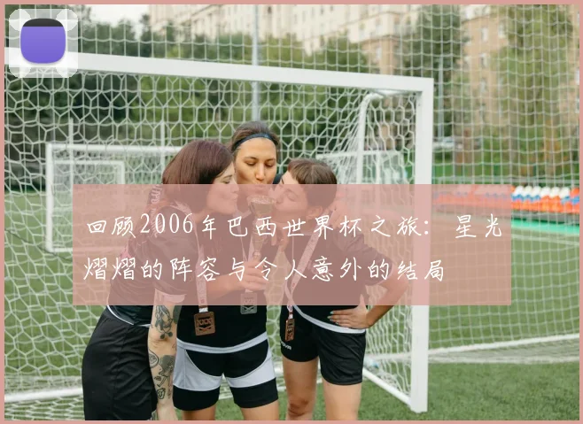 回顾2006年巴西世界杯之旅：星光熠熠的阵容与令人意外的结局