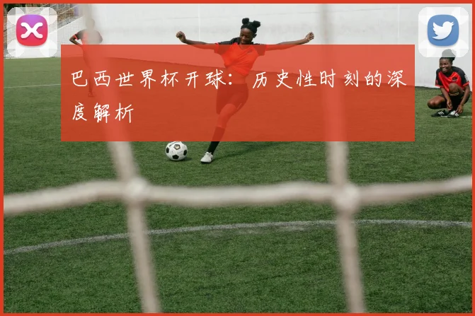巴西世界杯开球：历史性时刻的深度解析