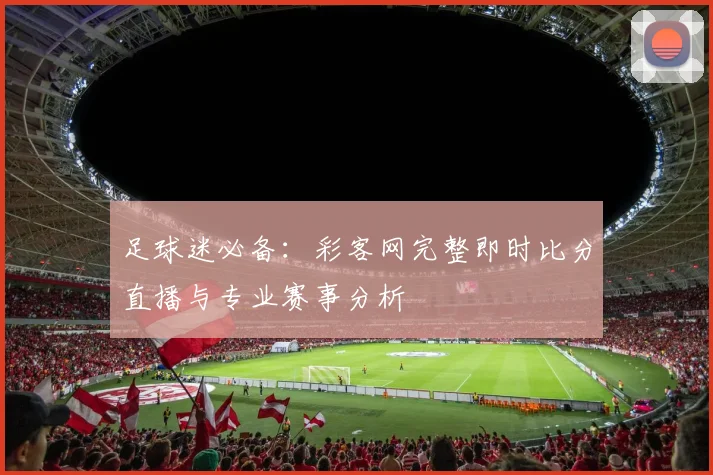 足球迷必备：彩客网完整即时比分直播与专业赛事分析