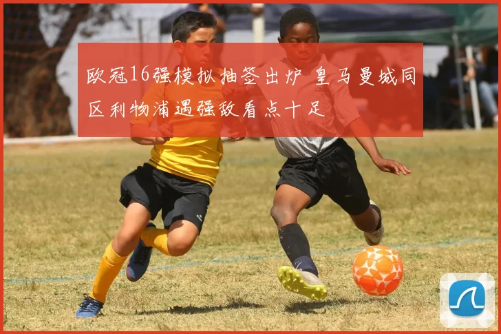 欧冠16强模拟抽签出炉 皇马曼城同区利物浦遇强敌看点十足