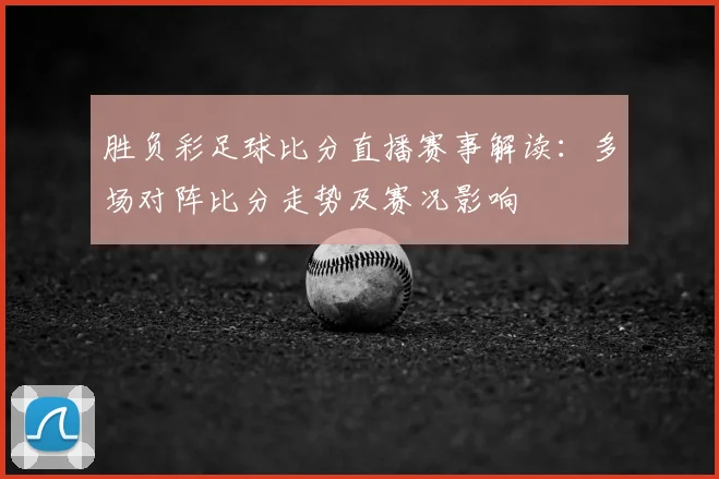胜负彩足球比分直播赛事解读：多场对阵比分走势及赛况影响