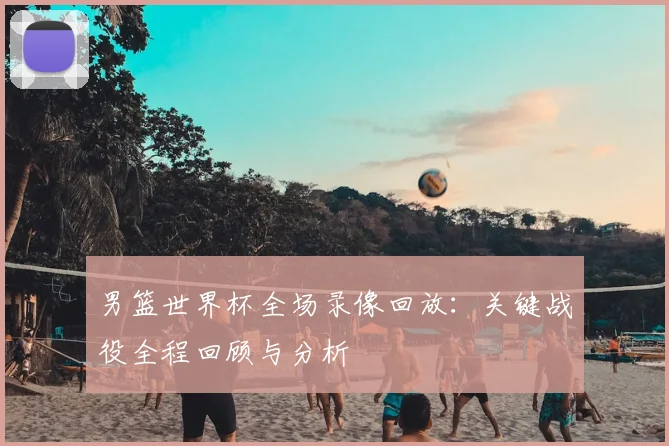 男篮世界杯全场录像回放：关键战役全程回顾与分析