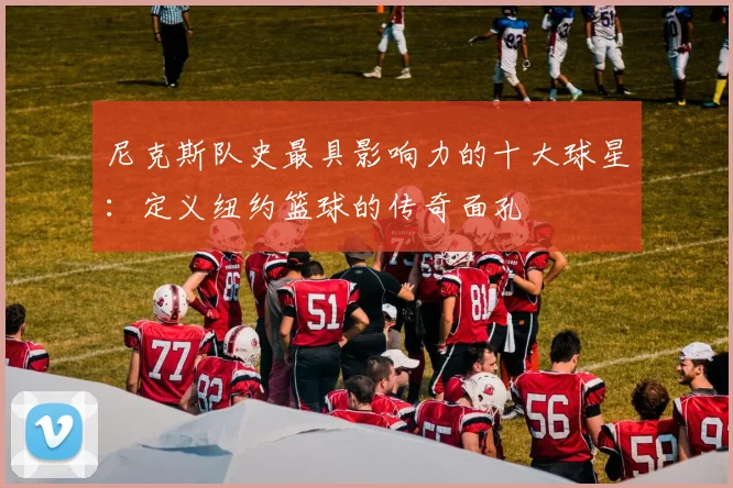 尼克斯队史最具影响力的十大球星：定义纽约篮球的传奇面孔