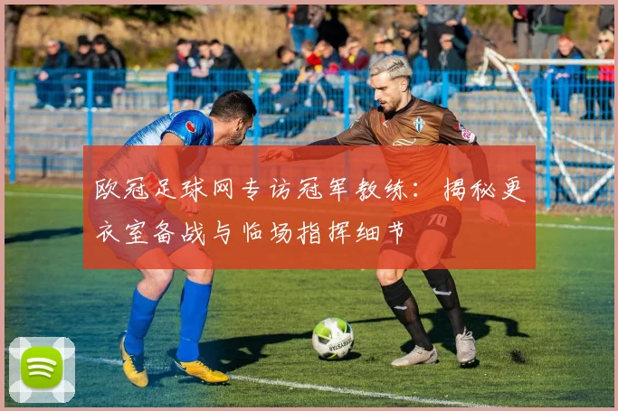 欧冠足球网专访冠军教练：揭秘更衣室备战与临场指挥细节