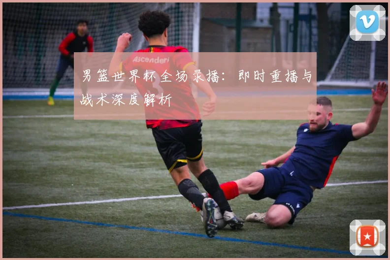 男篮世界杯全场录播：即时重播与战术深度解析