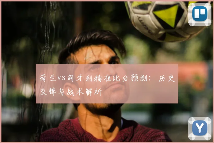 荷兰vs匈牙利精准比分预测：历史交锋与战术解析