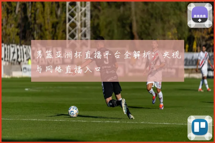 男篮亚洲杯直播平台全解析：央视与网络直播入口