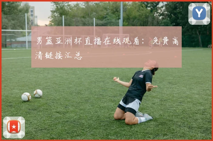 男篮亚洲杯直播在线观看：免费高清链接汇总