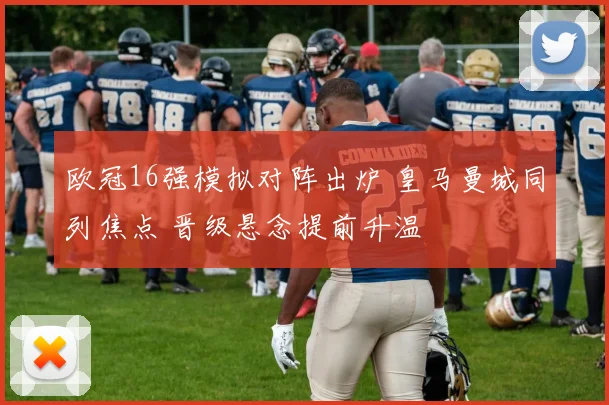 欧冠16强模拟对阵出炉 皇马曼城同列焦点 晋级悬念提前升温