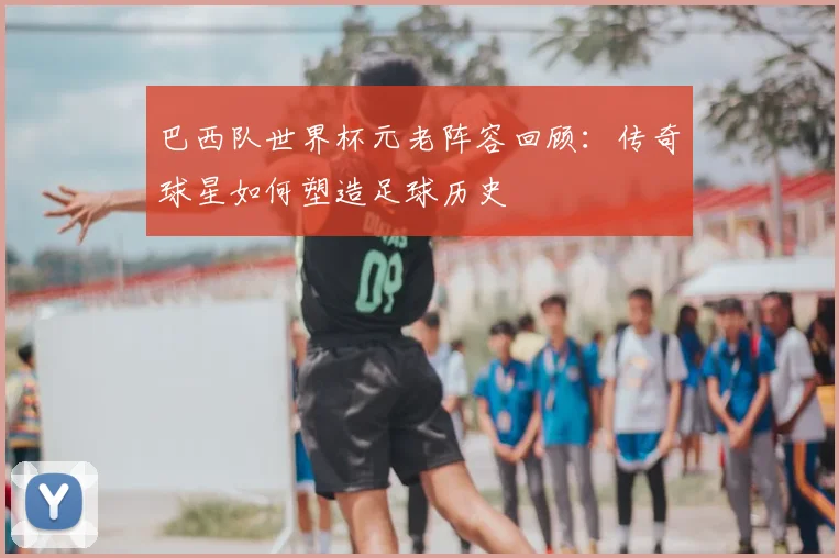 巴西队世界杯元老阵容回顾：传奇球星如何塑造足球历史