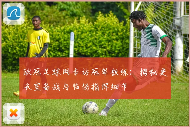 欧冠足球网专访冠军教练：揭秘更衣室备战与临场指挥细节