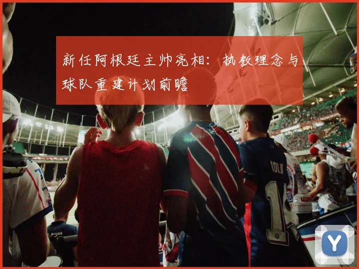 新任阿根廷主帅亮相:执教理念与球队重建计划前瞻