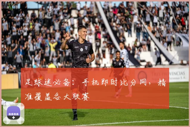足球迷必备：手机即时比分网，精准覆盖各大联赛