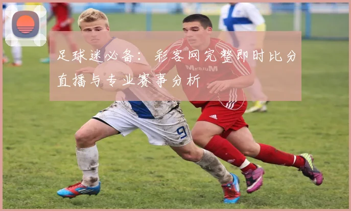 足球迷必备：彩客网完整即时比分直播与专业赛事分析