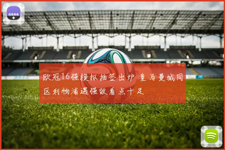 欧冠16强模拟抽签出炉 皇马曼城同区利物浦遇强敌看点十足