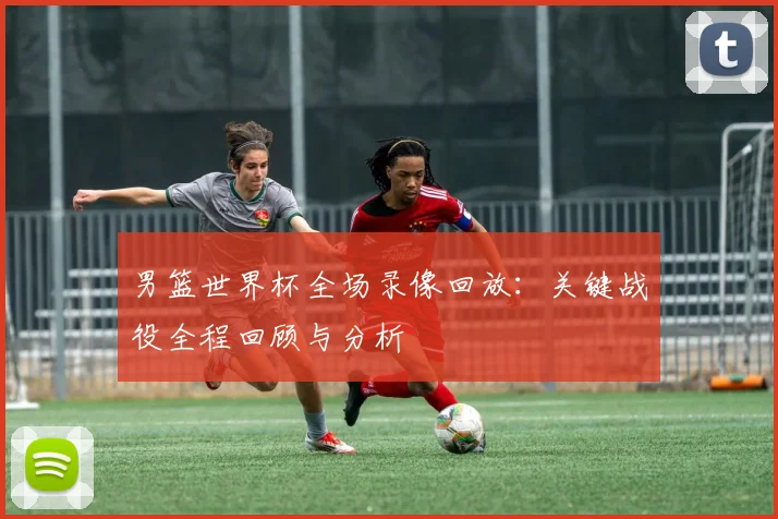 男篮世界杯全场录像回放：关键战役全程回顾与分析