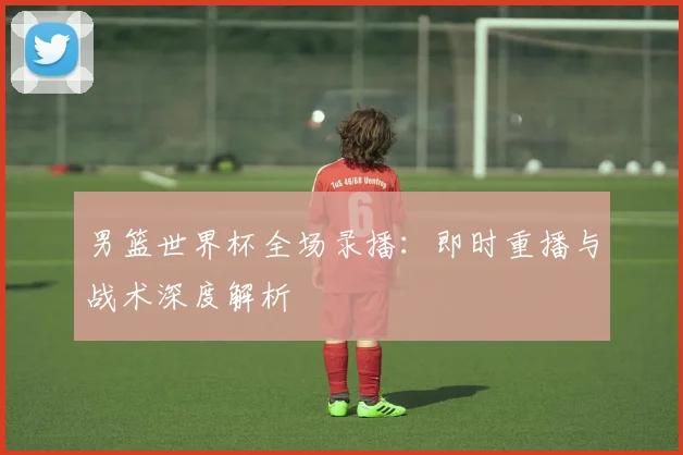 男篮世界杯全场录播：即时重播与战术深度解析