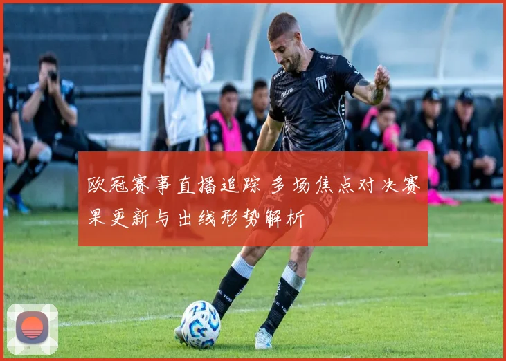 欧冠赛事直播追踪 多场焦点对决赛果更新与出线形势解析