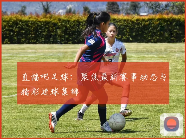 直播吧足球：聚焦最新赛事动态与精彩进球集锦