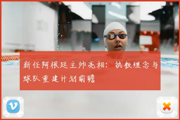 新任阿根廷主帅亮相：执教理念与球队重建计划前瞻
