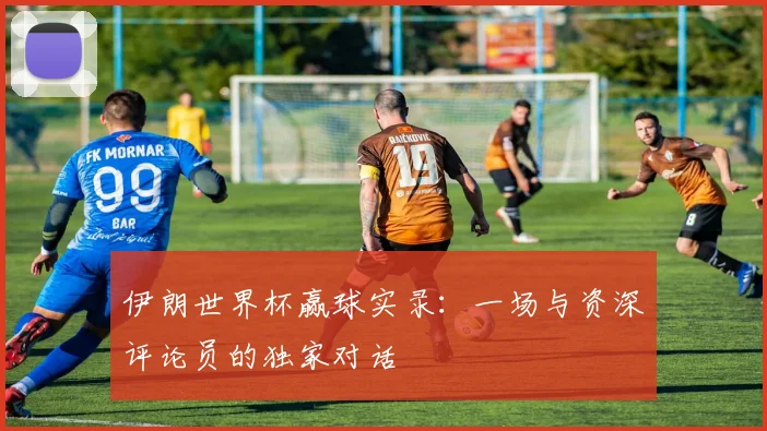 伊朗世界杯赢球实录:一场与资深评论员的独家对话