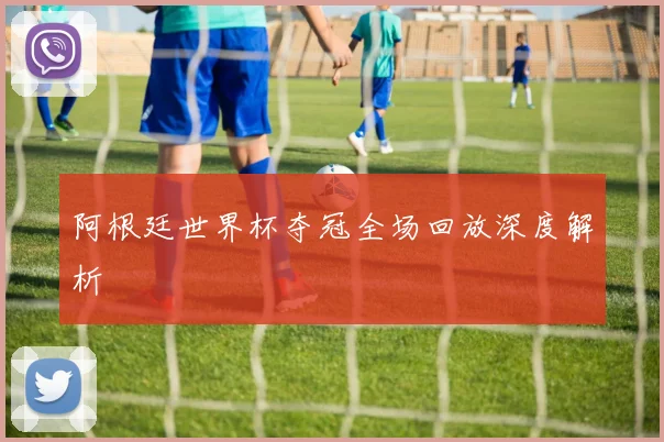 阿根廷世界杯夺冠全场回放深度解析