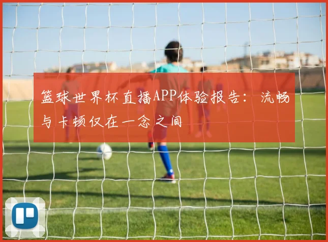 篮球世界杯直播APP体验报告:流畅与卡顿仅在一念之间