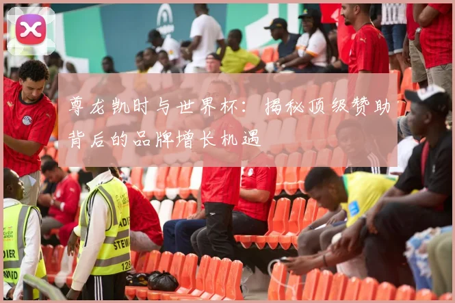 尊龙凯时与世界杯：揭秘顶级赞助背后的品牌增长机遇