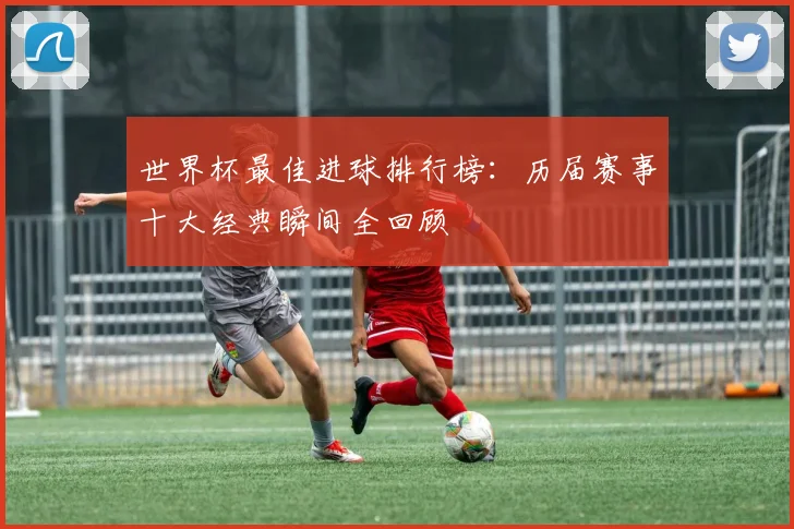 世界杯最佳进球排行榜:历届赛事十大经典瞬间全回顾