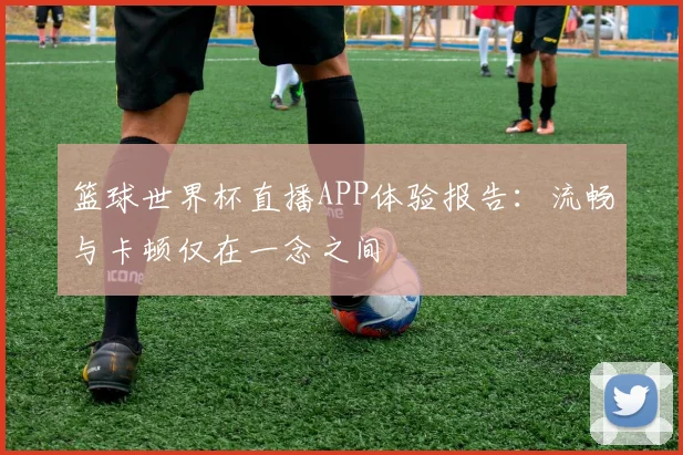 篮球世界杯直播APP体验报告：流畅与卡顿仅在一念之间