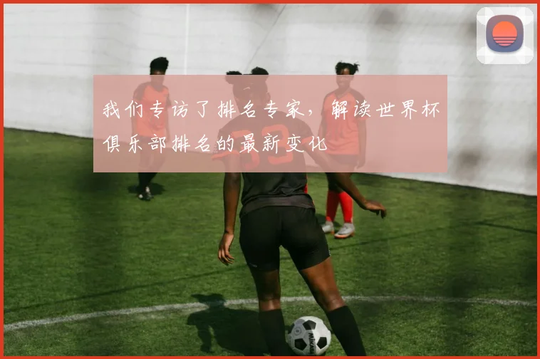 我们专访了排名专家,解读世界杯俱乐部排名的最新变化