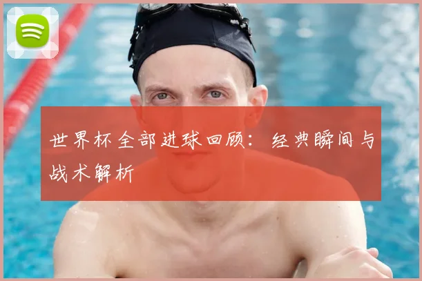 世界杯全部进球回顾：经典瞬间与战术解析