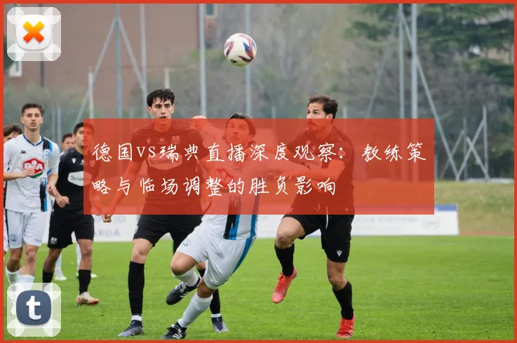 德国vs瑞典直播深度观察：教练策略与临场调整的胜负影响