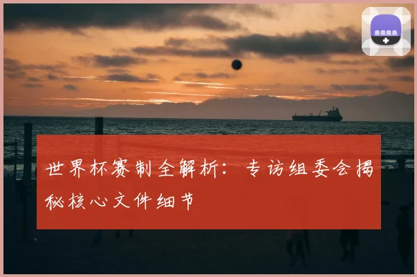 世界杯赛制全解析：专访组委会揭秘核心文件细节