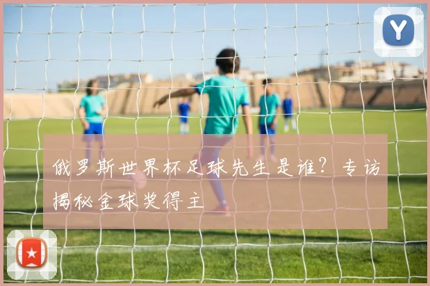 俄罗斯世界杯足球先生是谁？专访揭秘金球奖得主